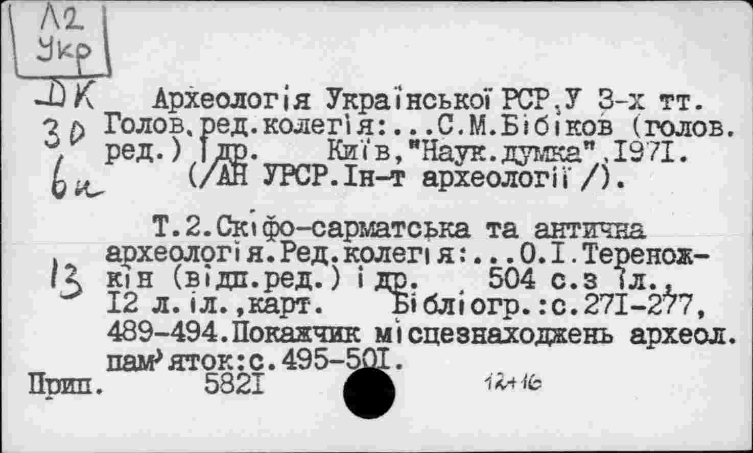 ﻿М. І
-ÛK Археологія Української PCPjУ 3-х тт.
о л Голов.ред.колегія:...С.М.БІбіков (голов.
ред.) îrô.	Київ, "Наук, думка" .1971.
(/АН УРСР.Ін-т археології/).
Т.2.Скіфо-сарматська та антична
. аохеологі я. Ред. колеп я :... 0.1. Теренож-
R кін (вїдп.ред. ) і др. 504 с.з 1л.,
12 л.іл.»карт. БІбліогр.:с.271-277, 489-494.Покажчик місцезнаходжень археол. паи-* яток:с.495-50Т.
Поил. 5821 ЖБ iTxifc